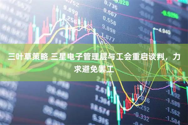 三叶草策略 三星电子管理层与工会重启谈判，力求避免罢工