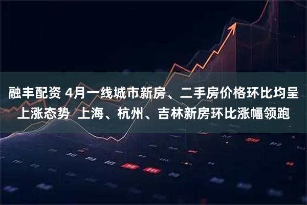 融丰配资 4月一线城市新房、二手房价格环比均呈上涨态势  上海、杭州、吉林新房环比涨幅领跑