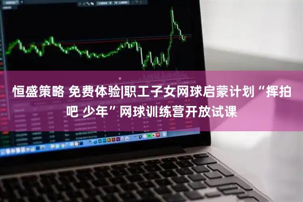 恒盛策略 免费体验|职工子女网球启蒙计划“挥拍吧 少年”网球训练营开放试课