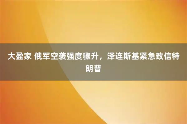 大盈家 俄军空袭强度骤升,泽连斯基紧急致信特朗普