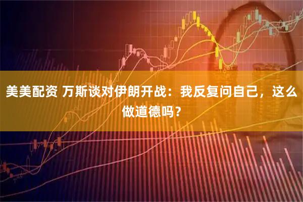 美美配资 万斯谈对伊朗开战:我反复问自己,这么做道德吗?