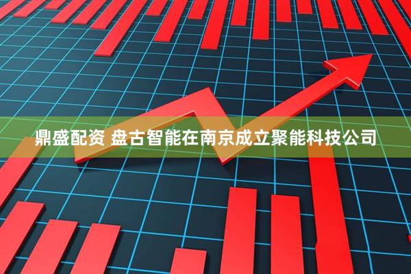 鼎盛配资 盘古智能在南京成立聚能科技公司