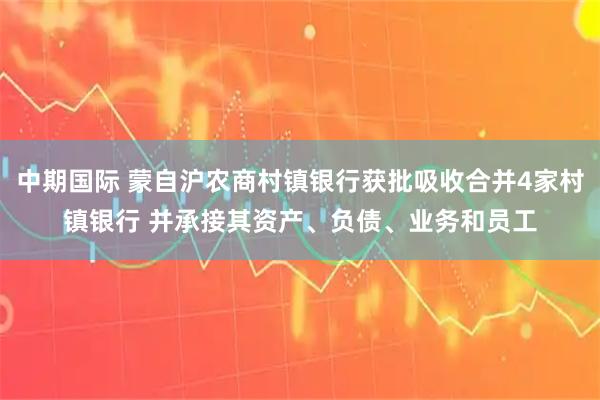 中期国际 蒙自沪农商村镇银行获批吸收合并4家村镇银行 并承接其资产、负债、业务和员工