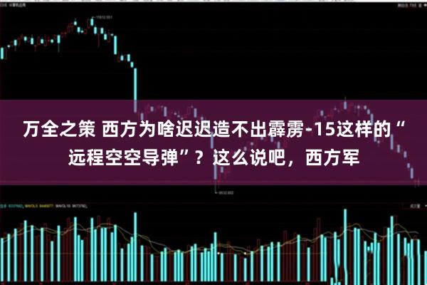 万全之策 西方为啥迟迟造不出霹雳-15这样的“远程空空导弹”？这么说吧，西方军