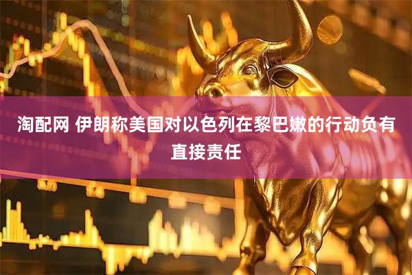 淘配网 伊朗称美国对以色列在黎巴嫩的行动负有直接责任