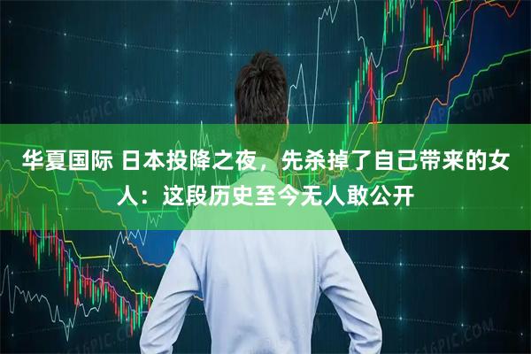 华夏国际 日本投降之夜，先杀掉了自己带来的女人：这段历史至今无人敢公开
