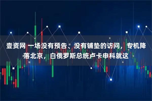 壹资网 一场没有预告、没有铺垫的访问，专机降落北京，白俄罗斯总统卢卡申科就这