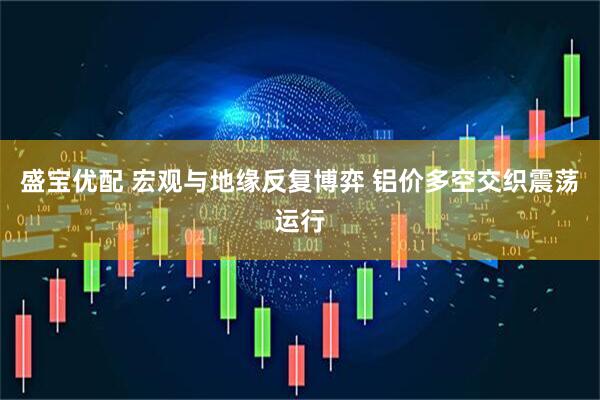 盛宝优配 宏观与地缘反复博弈 铝价多空交织震荡运行