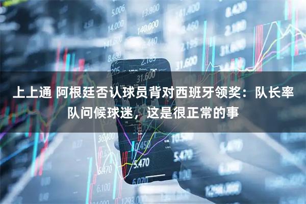 上上通 阿根廷否认球员背对西班牙领奖：队长率队问候球迷，这是很正常的事