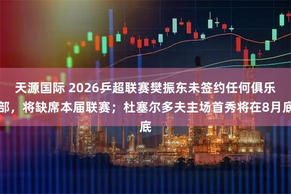 天源国际 2026乒超联赛樊振东未签约任何俱乐部，将缺席本届联赛；杜塞尔多夫主场首秀将在8月底