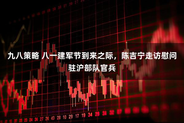 九八策略 八一建军节到来之际，陈吉宁走访慰问驻沪部队官兵