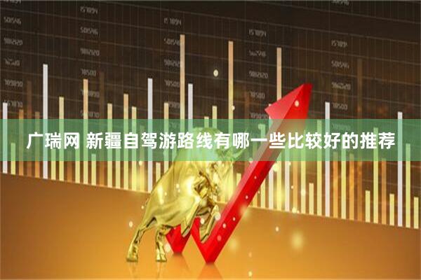 广瑞网 新疆自驾游路线有哪一些比较好的推荐