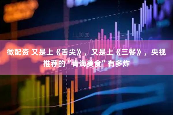 微配资 又是上《舌尖》,又是上《三餐》,央视推荐的“青海美食”有多炸