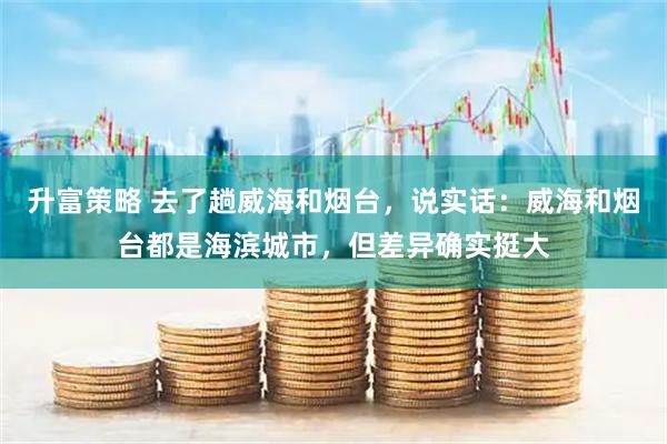 升富策略 去了趟威海和烟台，说实话：威海和烟台都是海滨城市，但差异确实挺大